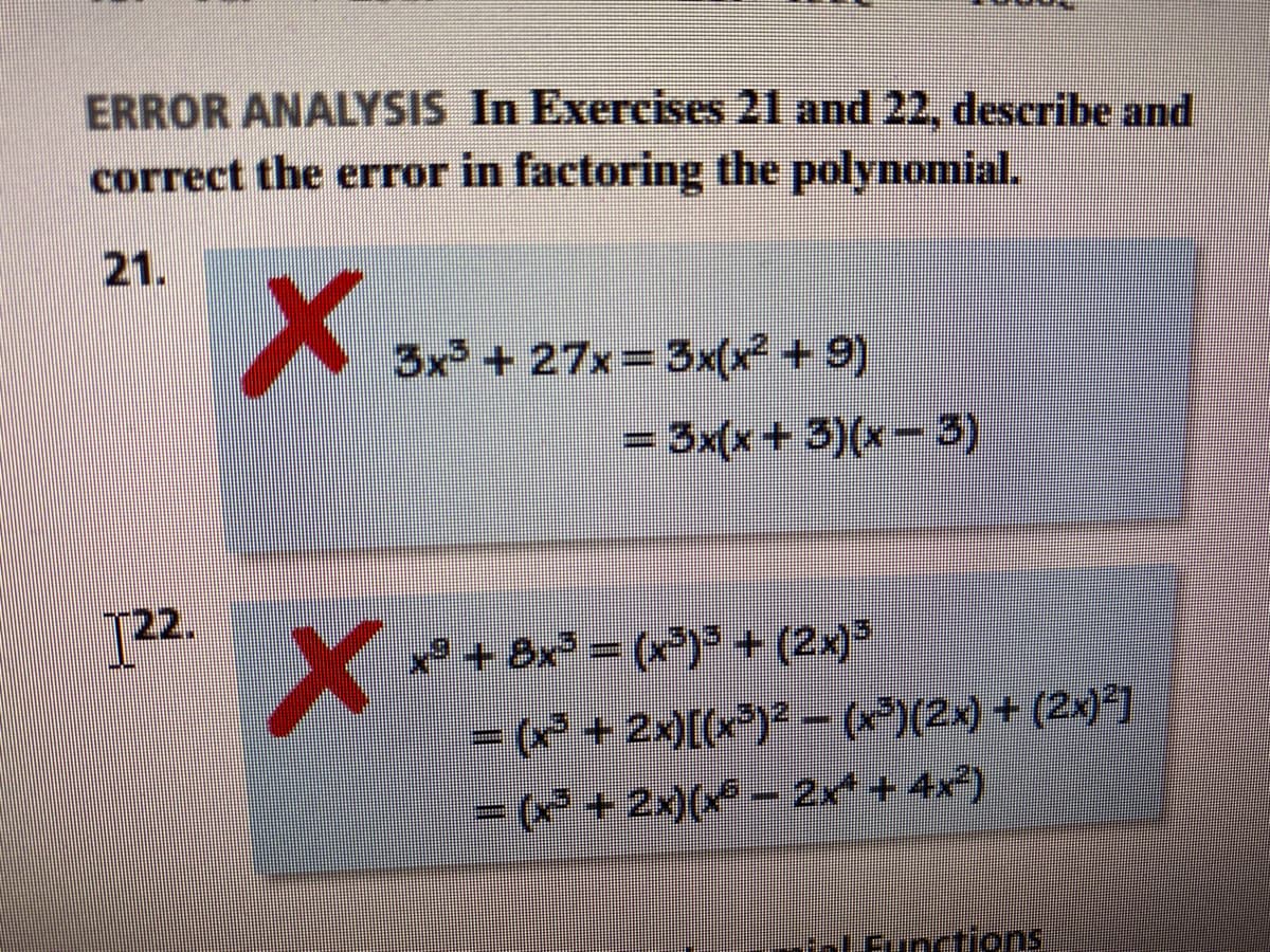 ERROR ANALYSIS In Exercises 21 and 22, describe and
correct the error in factoring the polynomial.
21.
3x + 27x 3x(x² +9)
= 3x(x+3)(x-3)
2.
*+ 8x = (x)*+ (2x)
(* + 2x)[(x)?-()(2x) + (2x)]
=(* +2x)( - 2x + 4x)
nctions
