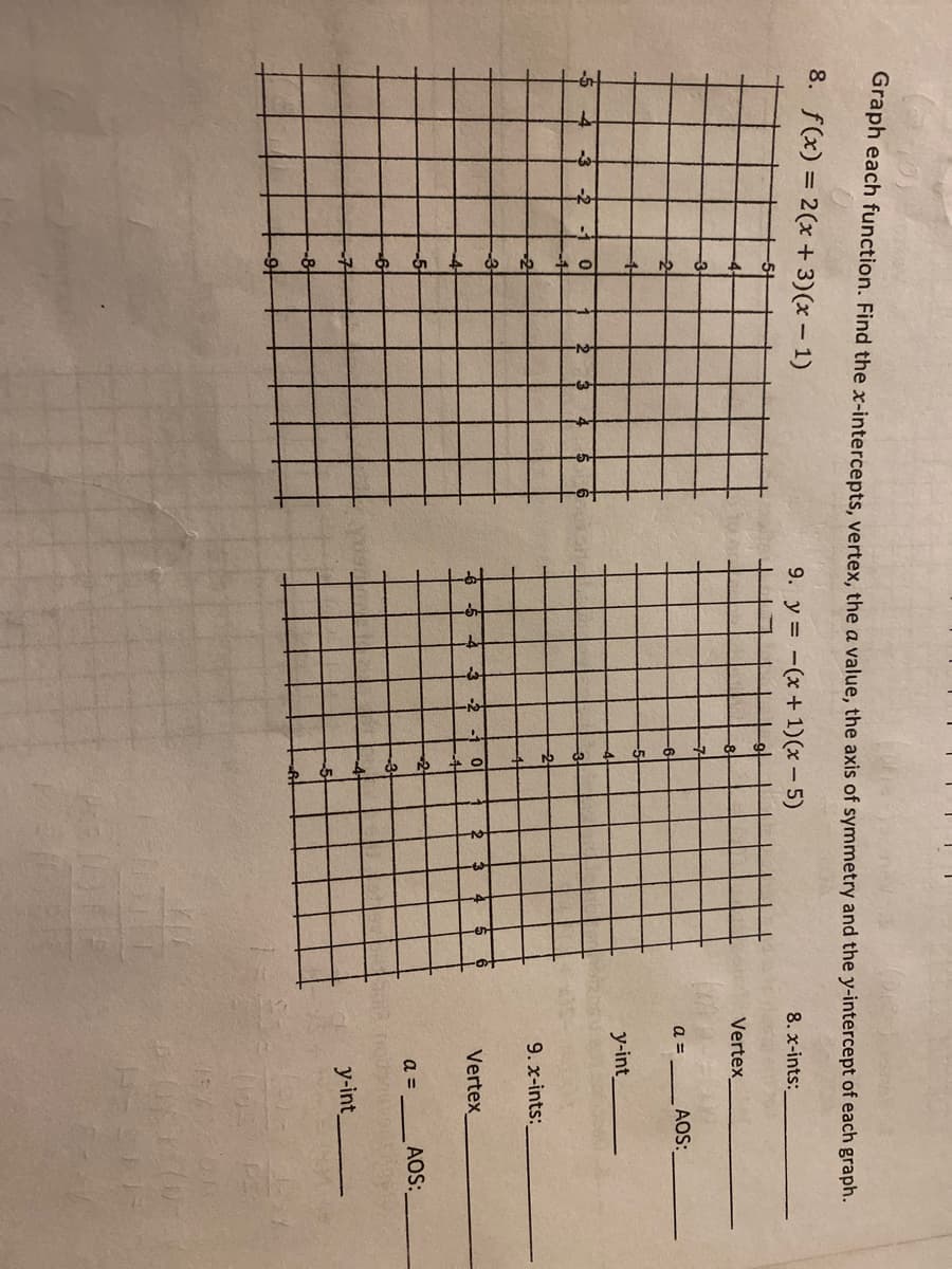 oraph each function. Find the x-intercepts, vertex, the a value, the axis of symmetry and the y-intercept of each graph.
8. f(x) = 2(x + 3)(x – 1)
9. y = -(x +1)(x - 5)
8. x-ints:
Vertex
-3
a =
AOS:
y-int
-4
-2
-1
2
9. x-ints:
-5
-4
-3
-2
Vertex
-2
a =
AOS:
y-int
