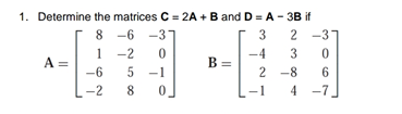 1. Determine the matrices C = 2A +B and D = A - 3B if
8
8 -6
-3
3
2 -37
1
-2
-4
3
A =
-6
B
-1
2 -8
6
-2
8
-1
4
-7
2.
