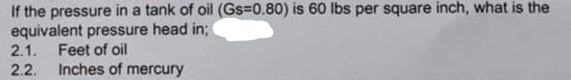 If the pressure in a tank of oil (Gs=0.80) is 60 lbs per square inch, what is the
equivalent pressure head in;
2.1.
2.2.
Feet of oil
Inches of mercury
