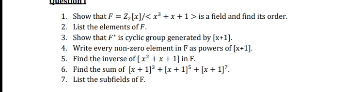 1. Show that F = Z₂[x] /< x²³ + x + 1 > is a field and find its order.
2. List the elements of F.
3. Show that F* is cyclic group generated by [x+1].
4. Write every non-zero element in F as powers of [x+1].
5. Find the inverse of [x² + x + 1] in F.
6. Find the sum of [x + 1]³ + [x + 1]5 + [x + 1]².
7. List the subfields of F.