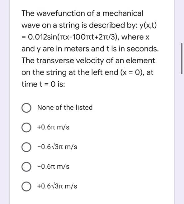 The wavefunction of a mechanical
wave on a string is described by: y(x,t)
= 0.012sin(Ttx-1OOTt+2Tt/3), where x
and y are in meters and t is in seconds.
The transverse velocity of an element
on the string at the left end (x = 0), at
time t = 0 is:
None of the listed
+0.6n m/s
-0.6V3n m/s
-0.6n m/s
O +0.6v3n m/s
