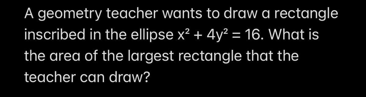 A geometry teacher wants to draw a rectangle
inscribed in the ellipse x? + 4y² = 16. What is
the area of the largest rectangle that the
teacher can draw?

