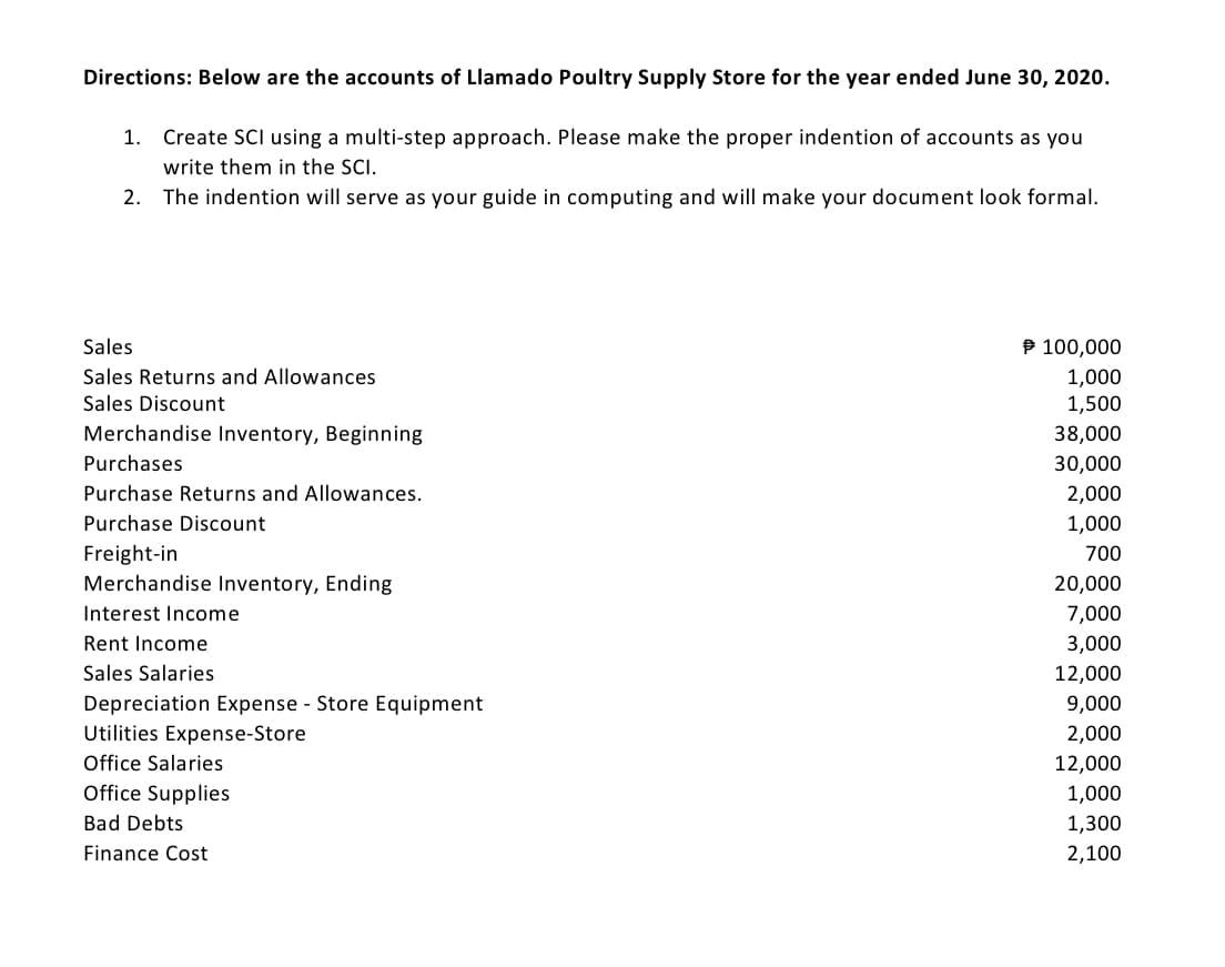 Directions: Below are the accounts of Llamado Poultry Supply Store for the year ended June 30, 2020.
1.
Create SCI using a multi-step approach. Please make the proper indention of accounts as you
write them in the SCI.
2. The indention will serve as your guide in computing and will make your document look formal.
Sales
P 100,000
Sales Returns and Allowances
1,000
1,500
Sales Discount
Merchandise Inventory, Beginning
38,000
Purchases
30,000
Purchase Returns and Allowances.
2,000
Purchase Discount
1,000
Freight-in
Merchandise Inventory, Ending
700
20,000
Interest Income
7,000
Rent Income
3,000
Sales Salaries
12,000
Depreciation Expense - Store Equipment
Utilities Expense-Store
9,000
2,000
Office Salaries
12,000
Office Supplies
1,000
Bad Debts
1,300
Finance Cost
2,100
