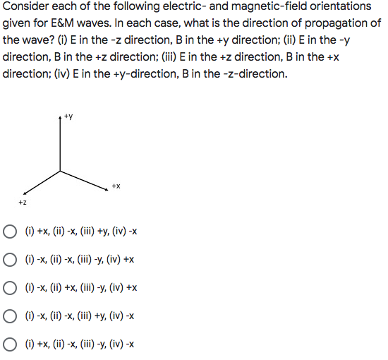 Consider each of the following electric- and magnetic-field orientations
given for E&M waves. In each case, what is the direction of propagation of
the wave? (i) E in the -z direction, B in the +y direction; (ii)E in the -y
direction, B in the +z direction; (ii) E in the +z direction, B in the +x
direction; (iv) E in the +y-direction, B in the -z-direction.
+X
+z
O (1) +x, (ii) -x, (iii) +y, (iv) -x
ОФ-х, (ї) -х, (iil) -у, (iv) +x
О0х, (i) +x, (i) -у, (iv) +x
О0х, () -х, (in) +у, (iv) -х
О 0+%, (ї) -х, (i) -у, (iv) -х
