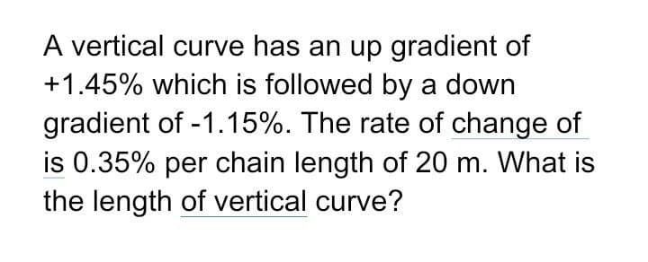 A vertical curve has an up gradient of
+1.45% which is followed by a down
gradient of -1.15%. The rate of change of
is 0.35% per chain length of 20 m. What is
the length of vertical curve?