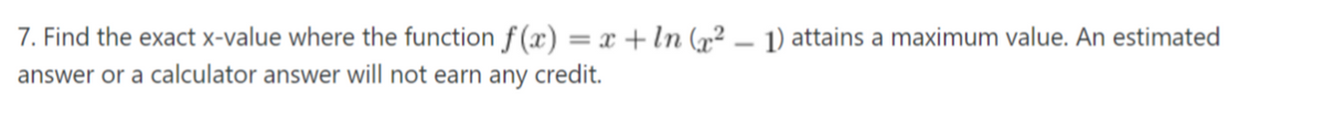 7. Find the exact x-value where the function f (x) = x + In (x² – 1) attains a maximum value. An estimated
answer or a calculator answer will not earn any credit.
