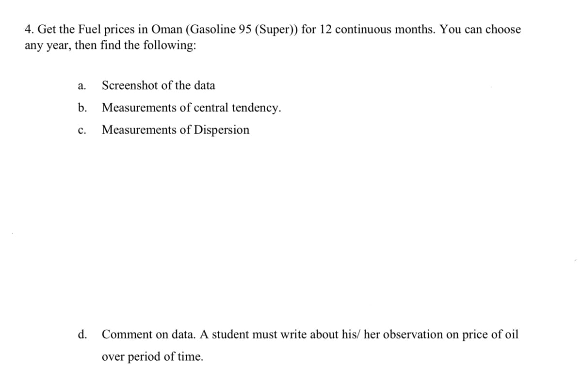 4. Get the Fuel prices in Oman (Gasoline 95 (Super)) for 12 continuous months. You can choose
any year, then find the following:
а.
Screenshot of the data
b.
Measurements of central tendency.
с.
Measurements of Dispersion
d.
Comment on data. A student must write about his/ her observation on price of oil
over period of time.
