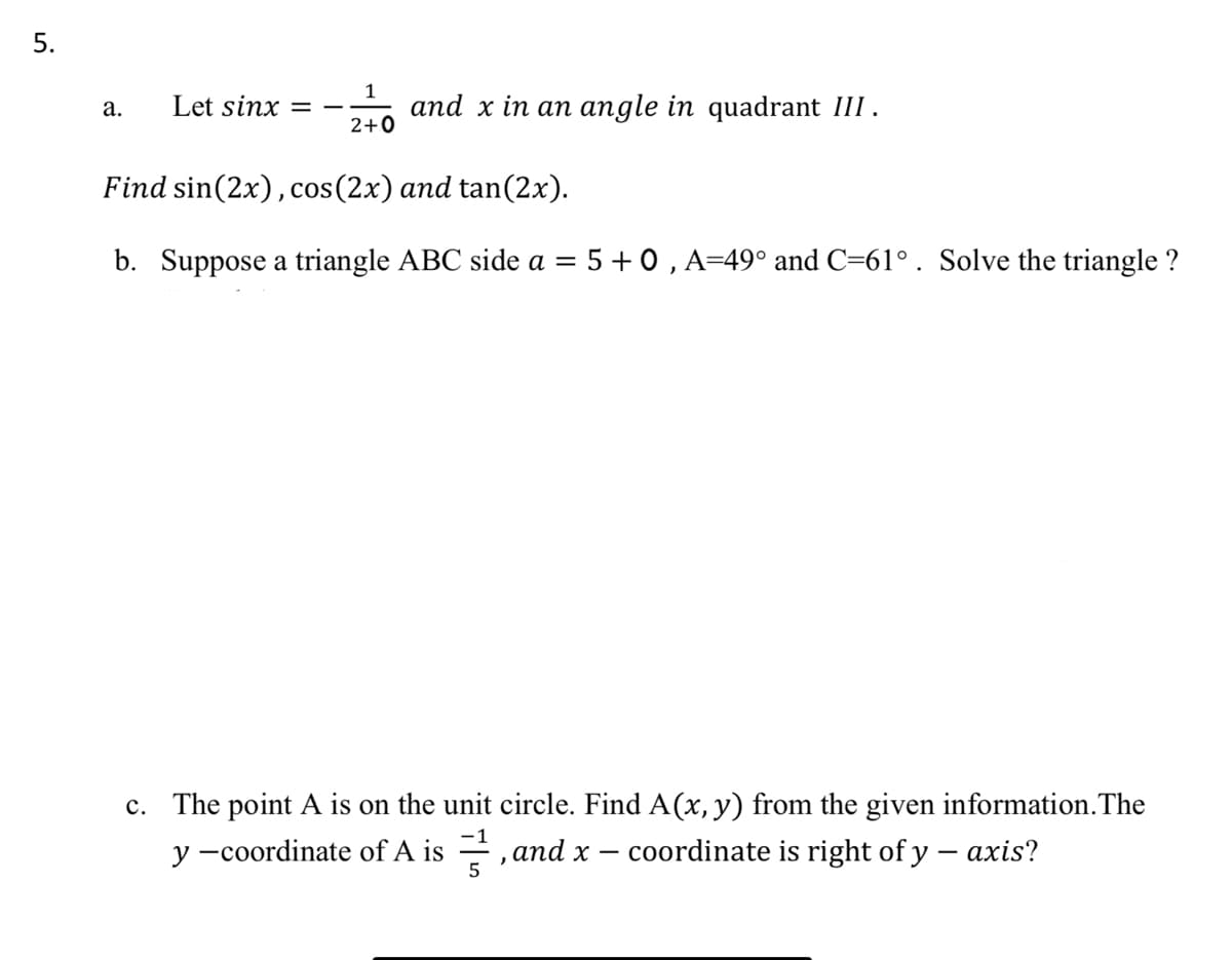 Let sinx
and x in an angle in quadrant III.
а.
2+0
Find sin(2x),cos(2x) and tan(2x).
b. Suppose a triangle ABC side a = 5 + 0 , A=49° and C=61°. Solve the triangle ?
c. The point A is on the unit circle. Find A(x, y) from the given information.The
y -coordinate of A is =, and x – coordinate is right of y – axis?
-1
5
5.
