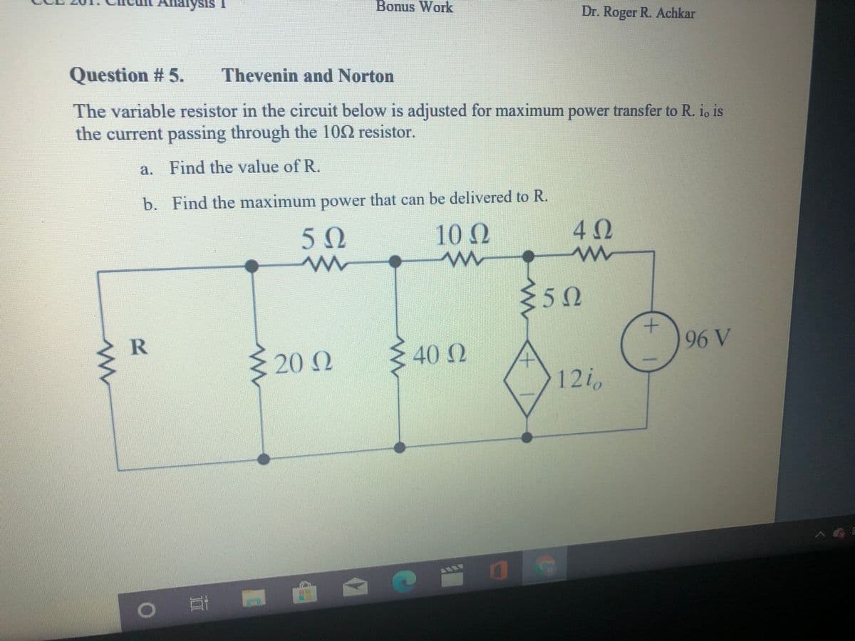 Analysis I
Bonus Work
Dr. Roger R. Achkar
Question # 5.
Thevenin and Norton
The variable resistor in the circuit below is adjusted for maximum power transfer to R. io is
the current passing through the 100 resistor.
a. Find the value of R.
b. Find the maximum power that can be delivered to R.
50
10 Q
50
R
96 V
20 2
40 0
121
