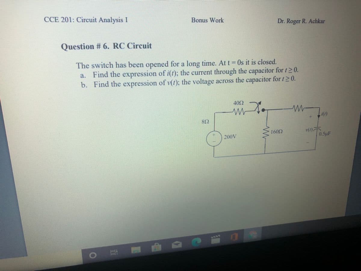 CCE 201: Circuit Analysis I
Bonus Work
Dr. Roger R. Achkar
Question # 6. RC Circuit
The switch has been opened for a long time. At t = 0s it is closed.
a. Find the expression of i(t); the current through the capacitor for t2 0.
b. Find the expression of v(1); the voltage across the capacitor for t 2 0.
402
1602
200V
0.5uF
