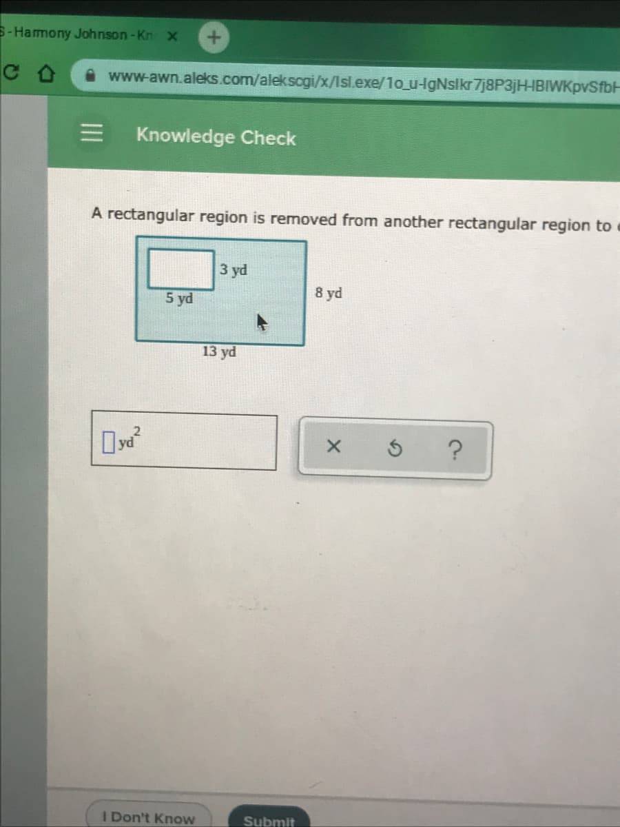 S-Harmony Johnson -Kn x
www-awn.aleks.com/alekscgi/x/Isl.exe/1o_u-gNslkr 7j8P3jHHBIWKpvSfbH
Knowledge Check
A rectangular region is removed from another rectangular region to
3 yd
5 yd
8 yd
13 yd
I Don't Know
Submit
II
