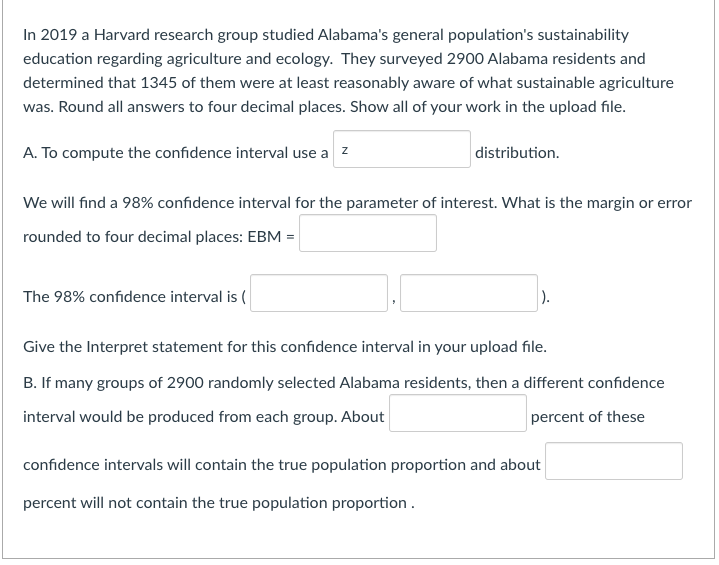 In 2019 a Harvard research group studied Alabama's general population's sustainability
education regarding agriculture and ecology. They surveyed 2900 Alabama residents and
determined that 1345 of them were at least reasonably aware of what sustainable agriculture
was. Round all answers to four decimal places. Show all of your work in the upload file.
A. To compute the confidence interval use a z
distribution.
We will find a 98% confidence interval for the parameter of interest. What is the margin or error
rounded to four decimal places: EBM =
The 98% confidence interval is (
).
Give the Interpret statement for this confidence interval in your upload file.
B. If many groups of 2900 randomly selected Alabama residents, then a different confidence
interval would be produced from each group. About
percent of these
confidence intervals will contain the true population proportion and about
percent will not contain the true population proportion .
