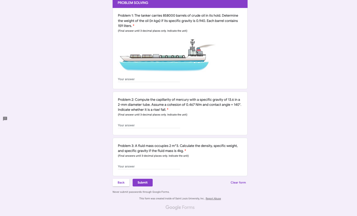 PROBLEM SOLVING
Problem 1: The tanker carries 858000 barrels of crude oil in its hold. Determine
the weight of the oil (in kgs) if its specific gravity is 0.940. Each barrel contains
159 liters. *
(Final answer until 3-decimal places only. Indicate the unit)
Your answer
Problem 2: Compute the capillarity of mercury with a specific gravity of 13.6 in a
2-mm diameter tube. Assume a cohesion of 0.467 N/m and contact angle = 140°.
Indicate whether it is a rise/ fall. *
(Final answer until 3-decimal places only. Indicate the unit)
Your answer
Problem 3: A fluid mass occupies 2 m^3. Calculate the density, specific weight,
and specific gravity if the fluid mass is 4kg. *
(Final answers until 3-decimal places only. Indicate the unit)
Your answer
Back
Submit
Clear form
Never submit passwords through Google Forms.
This form was created inside of Saint Louis University, Inc. Report Abuse
Google Forms
