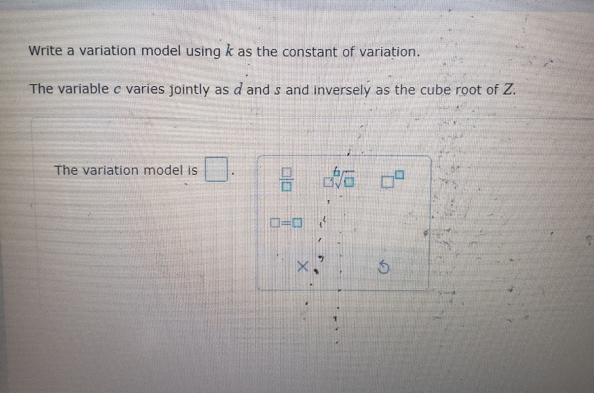 ---

**Text Transcription for Educational Website:**

---

**Title:** Understanding Variation Models

**Content:**

**Write a variation model using \( k \) as the constant of variation.**

The variable \( c \) varies jointly as \( d \) and \( s \) and inversely as the cube root of \( Z \).

**The variation model is \( \large \boxed{\dfrac{kd \cdot s}{\sqrt[3]{Z}}} \).**

---

**Explanation of Diagram:**

In the provided diagram, there's an empty box to input the final variation model expression. Below this input box, there is a mathematical symbols toolbar that facilitates the entry of complex mathematical operations and symbols, including:

- **Fraction ( / )**
- **Multiplication ( x )**
- **Square Root ( √ )**
- **Cube Root ( ³√ )**
- **Variables and constants (e.g., \( d \), \( Z \))

This toolbar ensures that the learners can accurately enter the mathematical expressions necessary for the variation model.

---

This content guides students in writing a variation model equation, emphasizing how one variable depends on others in both joint and inverse relationships.