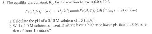 5. The equlibrium constant, K. for the reaction Below
Fe(H,0),"(aq) + H,0O(1)=Fe(H,0),(OH)* (aq) + H,O* (aq)
a. Calculate the pH of a 0.10 M solution of Fe(H,O),*.
b. Will a 1.0 M solution of iron(ll) nitrate have a higher or lower pH than a 1.0 M solu-
tion of ironID
nitrate?
