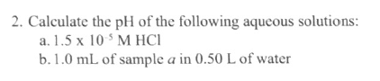 2. Calculate the pH of the following aqueous solutions:
a. 1.5 x 10 $ M HCI
b.1.0 mL of sample a in 0.50 L of water
