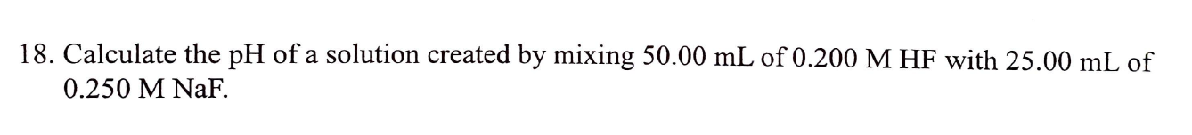 18. Calculate the pH of a solution created by mixing 50.00 mL of 0.200 M HF with 25.00 mL of
0.250 M NaF.
