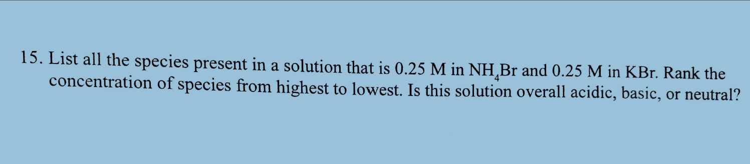 15. List all the species present in a solution that is 0.25 M in NH,Br and 0.25 M in KBr. Rank the
concentration of species from highest to lowest. Is this solution overall acidic, basic, or neutral?
