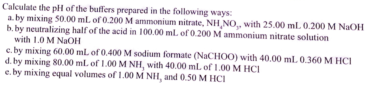 Calculate the pH of the buffers prepared in the following ways:
a. by mixing 50.00 mL of 0.200 M ammonium nitrate, NH,NO,, with 25.00 mL 0.200 M NaOH
b. by neutralizing half of the acid in 100.00 mL of 0.200 M ammonium nitrate solution
with 1.0 M NaOH
c. by mixing 60.00 mL of 0.400 M sodium formate (NaCHOO) with 40.00 mL 0.360 M HCI
d. by mixing 80.00 mL of 1.00 M NH, with 40.00 mL of 1.00 M HCI
e. by mixing equal volumes of 1.00 M NH, and 0.50 M HCI
