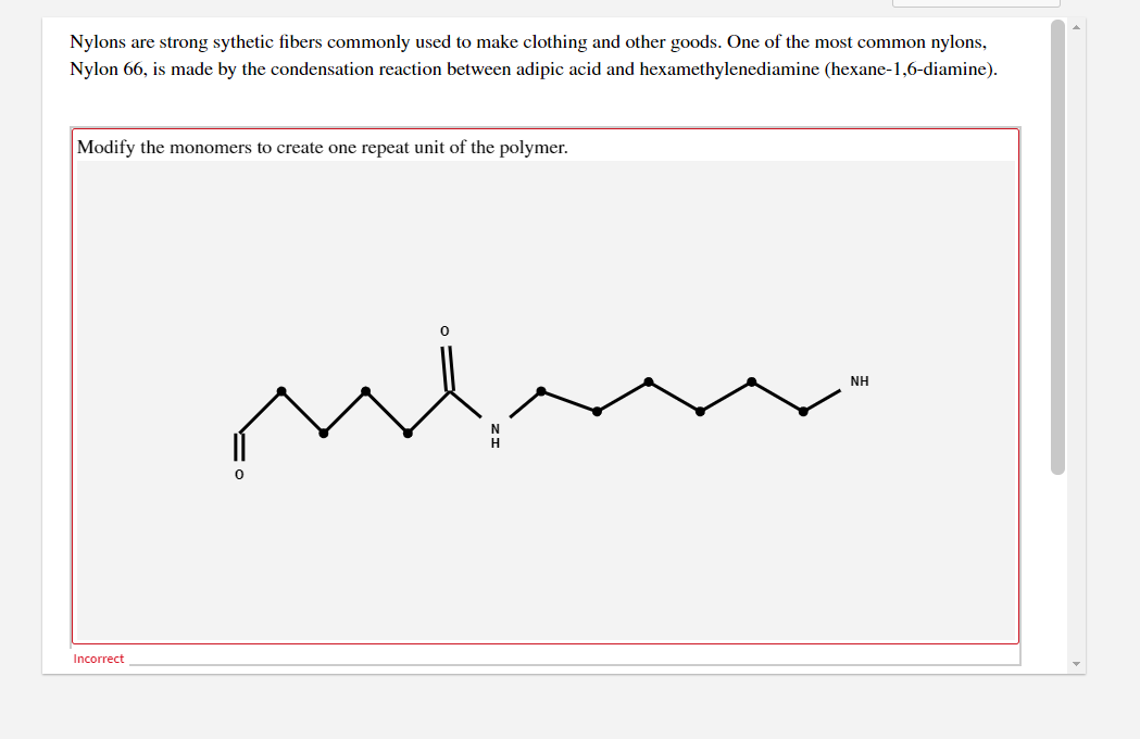 Nylons are strong sythetic fibers commonly used to make clothing and other goods. One of the most common nylons,
Nylon 66, is made by the condensation reaction between adipic acid and hexamethylenediamine (hexane-1,6-diamine).
Modify the monomers to create one repeat unit of the polymer.
NH
Incorrect
