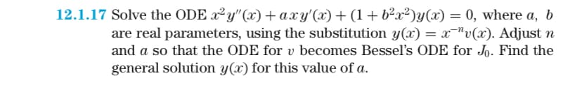 12.1.17 Solve the ODE x²y"(x)+ axy'(x) + (1 + b²x²)y(x) = 0, where a, b
are real parameters, using the substitution y(x) = x¯"v(x). Adjust n
and a so that the ODE for v becomes Bessel's ODE for Jo. Find the
general solution y(x) for this value of a.