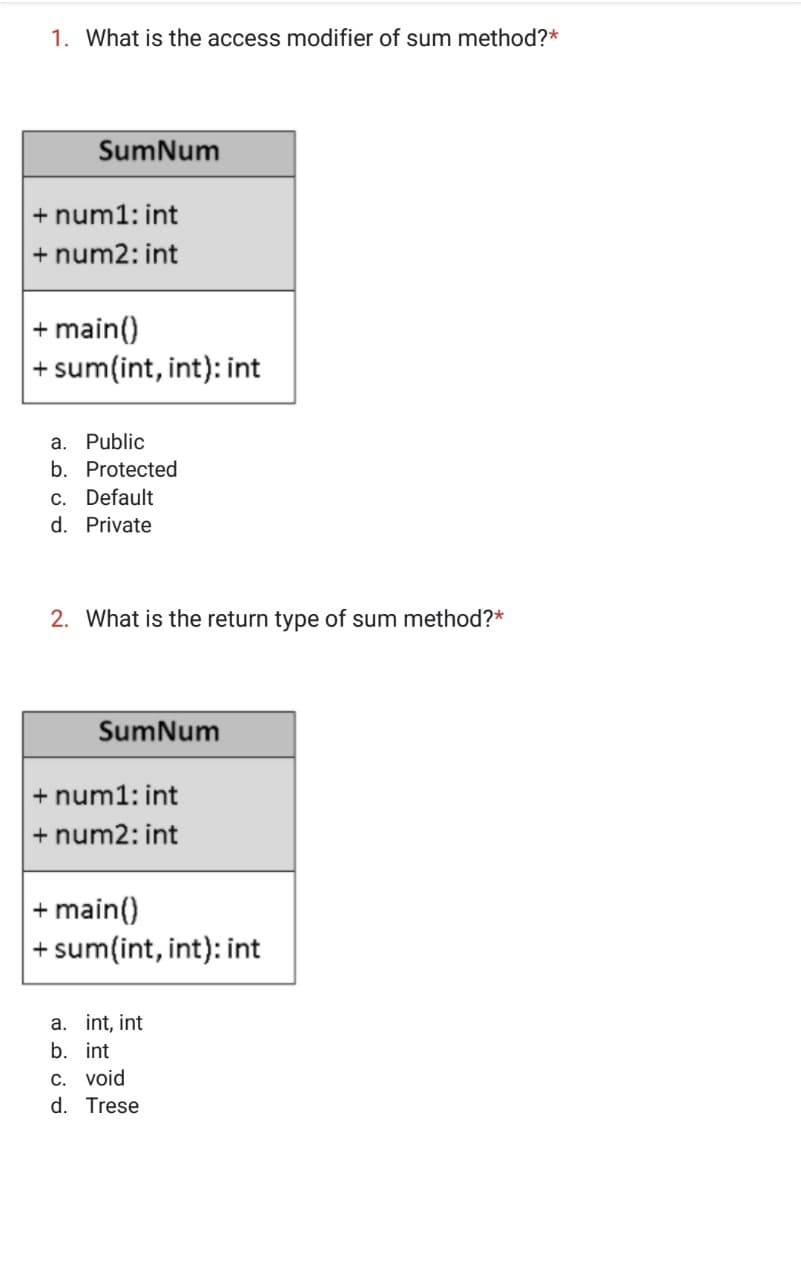 1. What is the access modifier of sum method?*
SumNum
+ num1: int
+ num2: int
+ main()
+ sum(int, int): int
a. Public
b. Protected
c. Default
d. Private
2. What is the return type of sum method?*
SumNum
+ num1: int
+ num2: int
+ main()
+ sum(int, int): int
a. int, int
b. int
C. void
d. Trese