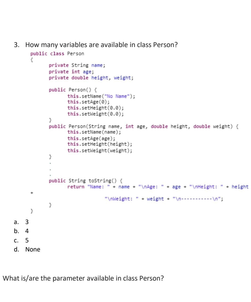 3. How many variables are available in class Person?
public class Person
{
a. 3
b. 4
5
C.
d. None
private String name;
private int age;
private double height, weight;
public Person () {
}
public Person(String name, int age, double height, double weight) {
this.setName (name);
}
this.setName("No Name");
this.setAge(0);
this.setHeight(0.0);
this.setWeight (0.0);
}
this.setAge(age);
this.setHeight (height);
this.setWeight (weight);
public String toString() {
return "Name: + name + "\nAge: + age + "\nHeight:
"\nWeight:
weight + "\n-➖➖➖➖➖➖➖➖---\n";
What is/are the parameter available in class Person?
+ height