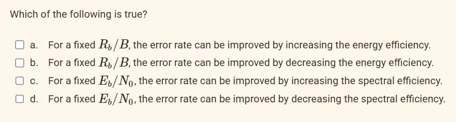 Which of the following is true?
For a fixed R₂/B, the error rate can be improved by increasing the energy efficiency.
b. For a fixed R/B, the error rate can be improved by decreasing the energy efficiency.
c. For a fixed E/No, the error rate can be improved by increasing the spectral efficiency.
For a fixed E/No, the error rate can be improved by decreasing the spectral efficiency.