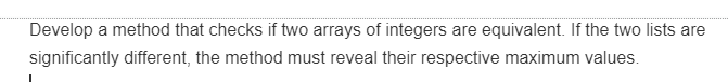 Develop a method that checks if two arrays of integers are equivalent. If the two lists are
significantly different, the method must reveal their respective maximum values.