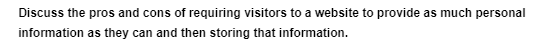 Discuss the pros and cons of requiring visitors to a website to provide as much personal
information as they can and then storing that information.