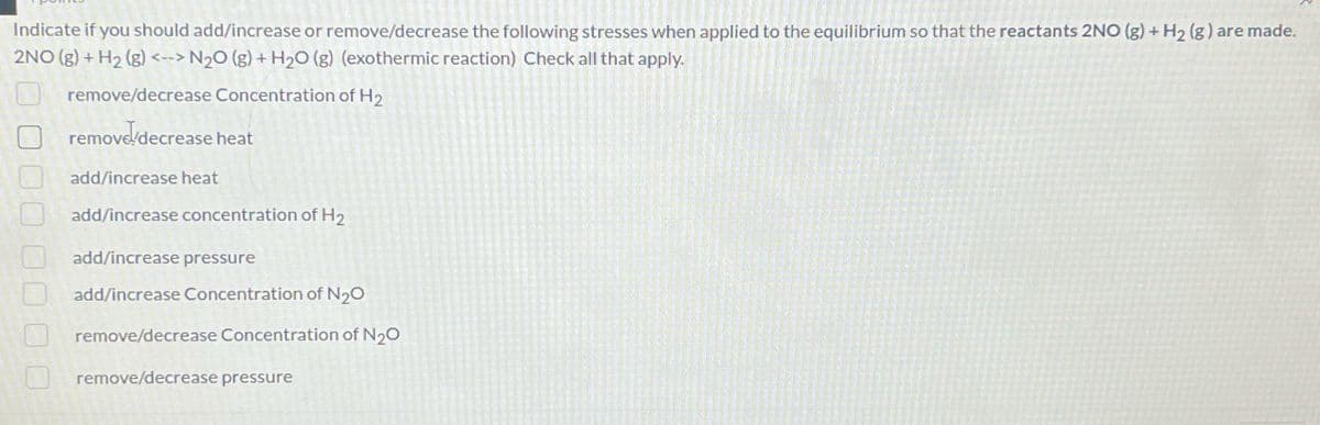 Indicate if you should add/increase or remove/decrease the following stresses when applied to the equilibrium so that the reactants 2NO(g) + H₂ (g) are made.
2NO(g) + H₂ (g) <--> N₂O(g) + H₂O (g) (exothermic reaction) Check all that apply.
remove/decrease Concentration of H₂
remove decrease heat
add/increase heat
add/increase concentration of H₂
add/increase pressure
add/increase Concentration of N₂O
remove/decrease Concentration of N₂O
remove/decrease pressure