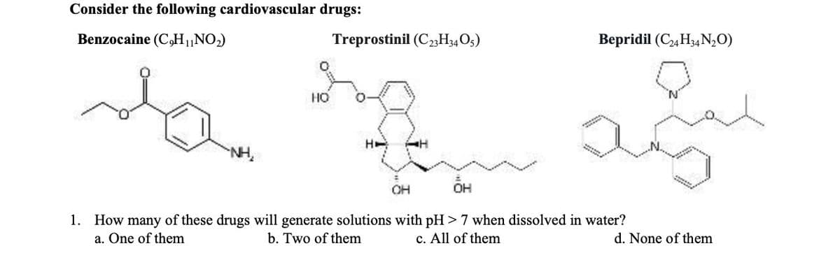 Consider the following cardiovascular drugs:
Benzocaine (C,H₁NO₂)
to sup
HO
НЕ AH
Treprostinil (C23H3405)
OH
Bepridil (C24H34N₂O)
OH
1. How many of these drugs will generate solutions with pH > 7 when dissolved in water?
a. One of them
b. Two of them
c. All of them
d. None of them