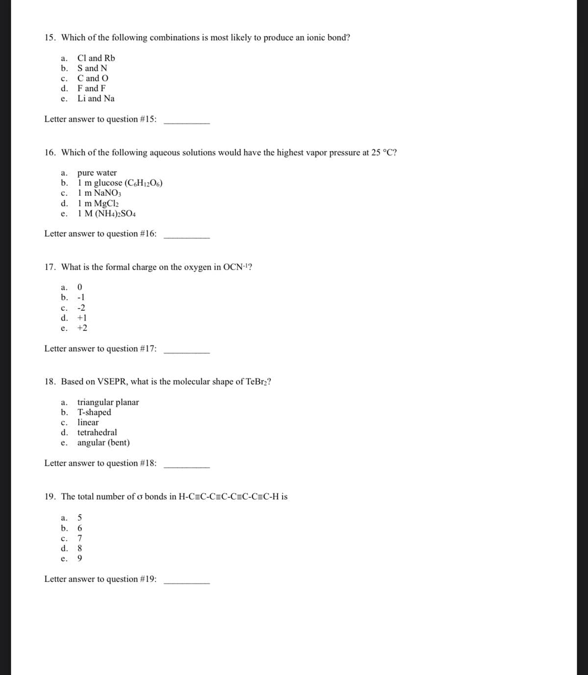 15. Which of the following combinations is most likely to produce an ionic bond?
Cl and Rb
S and N
C and O
F and F
Li and Na
a.
b.
C.
d.
e.
Letter answer to question #15:
16. Which of the following aqueous solutions would have the highest vapor pressure at 25 °C?
pure water
1 m glucose (C6H12O6)
1 m NaNO3
a.
b.
C.
d.
e.
1 m MgCl₂
1 M (NH4)2SO4
Letter answer to question #16:
17. What is the formal charge on the oxygen in OCN-¹?
a.
0
b. -1
C.
d.
e.
-2
+1
+2
Letter answer to question #17:
18. Based on VSEPR, what is the molecular shape of TeBr₂?
a. triangular planar
b. T-shaped
linear
C.
d. tetrahedral
e. angular (bent)
Letter answer to question #18:
19. The total number of o bonds in H-C=C-C=C-C=C-C=C-H is
a.
5
b. 6
C. 7
d.
8
e.
9
Letter answer to question #19: