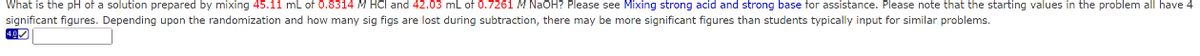 What is the pH of a solution prepared by mixing 45.11 mL of 0.8314 M HCl and 42.03 mL of 0.7261 M NaOH? Please see Mixing strong acid and strong base for assistance. Please note that the starting values in the problem all have 4
significant figures. Depending upon the randomization and how many sig figs are lost during subtraction, there may be more significant figures than students typically input for similar problems.