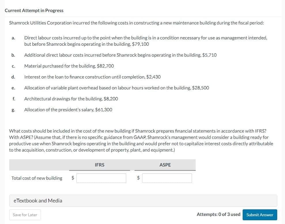Current Attempt in Progress
Shamrock Utilities Corporation incurred the following costs in constructing a new maintenance building during the fiscal period:
Direct labour costs incurred up to the point when the building is in a condition necessary for use as management intended,
but before Shamrock begins operating in the building, $79,100
Additional direct labour costs incurred before Shamrock begins operating in the building. $5,710
Material purchased for the building, $82,700
Interest on the loan to finance construction until completion, $2,430
Allocation of variable plant overhead based on labour hours worked on the building, $28,500
f. Architectural drawings for the building, $8,200
Allocation of the president's salary, $61,300
a.
b.
C.
d.
e.
g.
What costs should be included in the cost of the new building if Shamrock prepares financial statements in accordance with IFRS?
With ASPE? (Assume that, if there is no specific guidance from GAAP, Shamrock's management would consider a building ready for
productive use when Shamrock begins operating in the building and would prefer not to capitalize interest costs directly attributable
to the acquisition, construction, or development of property, plant, and equipment.)
Total cost of new building $
eTextbook and Media
Save for Later
IFRS
$
ASPE
Attempts: 0 of 3 used Submit Answer