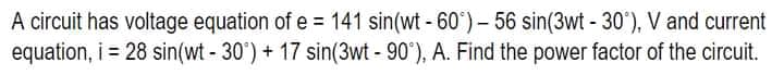 A circuit has voltage equation of e = 141 sin(wt -60°) - 56 sin(3wt -30°), V and current
equation, i = 28 sin(wt - 30°) + 17 sin(3wt - 90°), A. Find the power factor of the circuit.