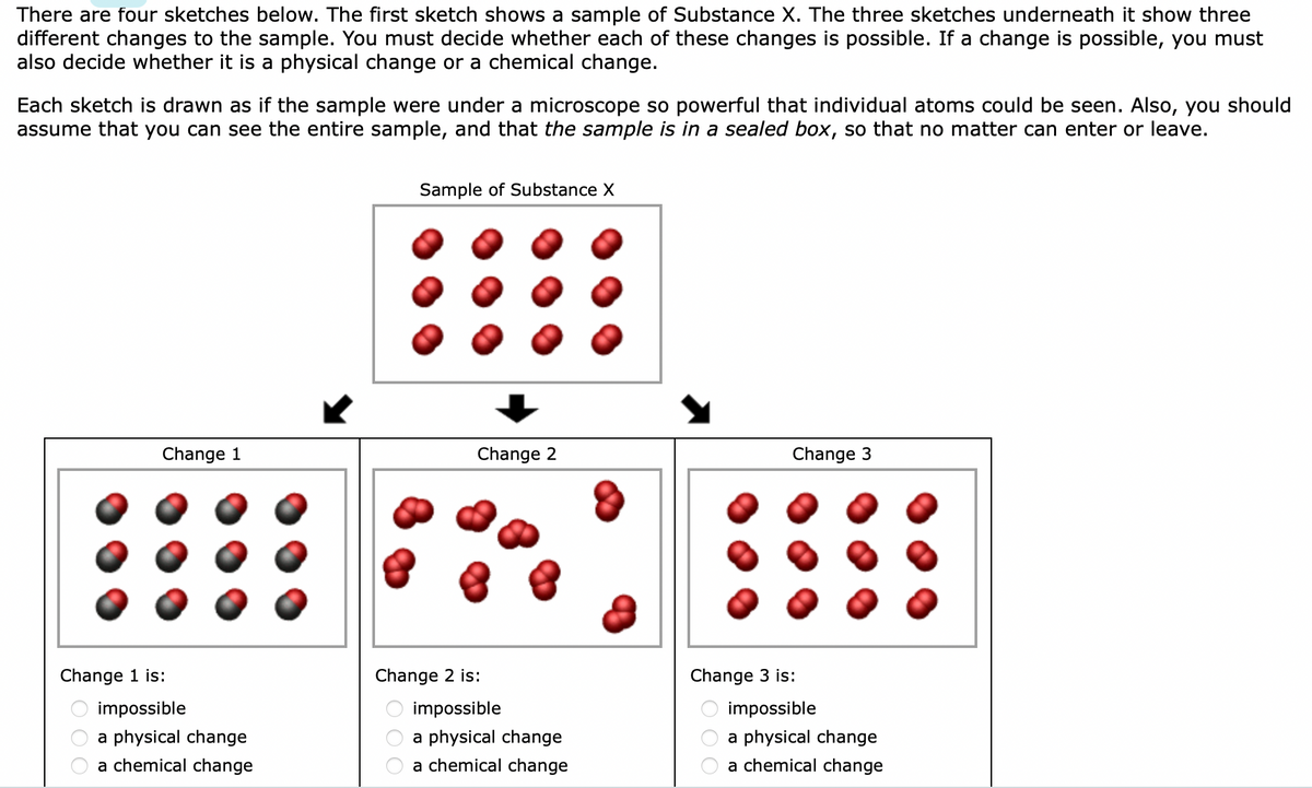 ### Understanding the Changes in Substance X

Below are four sketches illustrating the changes in a sample of Substance X. The first sketch shows the original sample, while the three sketches underneath show different potential changes to this sample. Your task is to determine whether each change depicted is possible. If a change is possible, you need to classify it as either a physical change or a chemical change.

Each sketch is made to appear as if the sample is being viewed under a highly powerful microscope, enabling the visibility of individual atoms. It is also assumed that the sample is in a sealed box, ensuring no matter can enter or leave the sample.

#### Sketch Descriptions

**Sample of Substance X (Top Sketch):**
- Depicts a box containing multiple molecules. Each molecule consists of two red atoms bonded together.

**Change 1:**
- The sketch shows a sample where molecules consist of two red atoms and one black atom bonded together.
- Label options:
  - Impossible
  - A physical change
  - A chemical change

**Change 2:**
- The sketch shows a sample where the molecules remain as pairs of two red atoms each, but these pairs are now clustered together.
- Label options:
  - Impossible
  - A physical change
  - A chemical change

**Change 3:**
- The sketch shows the sample virtually unchanged, with each molecule still consisting of two red atoms bonded together, but slightly rearranged.
- Label options:
  - Impossible
  - A physical change
  - A chemical change

### Instructions:
- For each change (Change 1, Change 2, Change 3), decide whether the change is impossible, a physical change, or a chemical change.
  
#### Graphs and Diagram Explanation:
- **Change 1**: This change is likely illustrating a chemical change, where new molecules with different atomic compositions are formed.
- **Change 2**: This change may represent a physical change where molecular proximity changes without altering molecular composition.
- **Change 3**: This change suggests no significant transformation, implying either no change or a minor physical change at most.

Use this guide to understand and evaluate the transformations in the sample as it would appear in an educational context.
