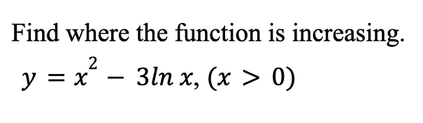 ### Problem Statement

**Find where the function is increasing:**

\[ y = x^2 - 3 \ln x, \quad (x > 0) \]

### Explanation

To determine where the function \( y = x^2 - 3 \ln x \) is increasing, we will need to find its first derivative and analyze its critical points. A function is increasing where its derivative is positive.

### Steps to Solve

1. **Calculate the first derivative of the function:**

\[ \frac{dy}{dx} = \frac{d}{dx} (x^2 - 3 \ln x) \]

2. **Apply the power rule and the derivative of the natural logarithm:**
   - The derivative of \( x^2 \) is \( 2x \).
   - The derivative of \( -3 \ln x \) is \( -\frac{3}{x} \).

\[ \frac{dy}{dx} = 2x - \frac{3}{x} \]

3. **Find the critical points by setting the first derivative equal to zero:**

\[ 2x - \frac{3}{x} = 0 \]

4. **Solve for \( x \):**

\[ 2x = \frac{3}{x} \]

\[ 2x^2 = 3 \]

\[ x^2 = \frac{3}{2} \]

\[ x = \sqrt{\frac{3}{2}}, \quad x = -\sqrt{\frac{3}{2}} \]

Since \( x > 0 \), we only consider the positive root:

\[ x = \sqrt{\frac{3}{2}} \]

5. **Analyze the intervals around the critical point to determine where the derivative is positive:**

    - For \( 0 < x < \sqrt{\frac{3}{2}} \):
      Choose a test point \( x = 1 \):

    \[ 2(1) - \frac{3}{1} = 2 - 3 = -1 \] (derivative is negative)

    - For \( x > \sqrt{\frac{3}{2}} \):
      Choose a test point \( x = 2 \):

    \[ 2(2) - \frac{3}{2} = 4 - 1.5 = 2.5 \] (derivative