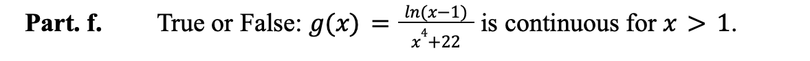 ### Part f.
**True or False**: \( g(x) = \frac{\ln(x-1)}{x^4 + 22} \) is continuous for \( x > 1 \).

**Explanation**:
- The function \( g(x) = \frac{\ln(x-1)}{x^4 + 22} \) consists of a natural logarithm function in the numerator and a polynomial function in the denominator.
- The logarithmic function \( \ln(x-1) \) is defined and continuous for \( x > 1 \).
- The polynomial function in the denominator, \( x^4 + 22 \), is always positive and continuous for all \( x \).
- Since both the numerator and denominator are continuous for \( x > 1 \) and the denominator does not equal zero (ensuring no points of discontinuity), the function \( g(x) \) is continuous for \( x > 1 \).

Hence, the statement is **True**.