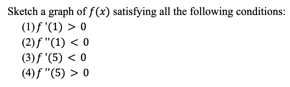 **Sketch a graph of \( f(x) \) satisfying all the following conditions:**

1. \( f'(1) > 0 \)
2. \( f''(1) < 0 \)
3. \( f'(5) < 0 \)
4. \( f''(5) > 0 \)

To better understand and satisfy these conditions, let’s break them down:

1. \( f'(1) > 0 \):
   - This means the slope of the function \( f(x) \) at \( x = 1 \) is positive. The graph of \( f(x) \) should be increasing at \( x = 1 \).

2. \( f''(1) < 0 \):
   - This indicates that the concavity of the function \( f(x) \) at \( x = 1 \) is negative. The graph of \( f(x) \) should be concave down at \( x = 1 \).

3. \( f'(5) < 0 \):
   - This means the slope of the function \( f(x) \) at \( x = 5 \) is negative. The graph of \( f(x) \) should be decreasing at \( x = 5 \).

4. \( f''(5) > 0 \):
   - This indicates that the concavity of the function \( f(x) \) at \( x = 5 \) is positive. The graph of \( f(x) \) should be concave up at \( x = 5 \).

These conditions imply that at \( x = 1 \), the graph should be increasing and concave down, indicating a local maximum. At \( x = 5 \), the graph should be decreasing and concave up, indicating a local minimum. A possible graph might depict a local peak around \( x = 1 \) and a local valley around \( x = 5 \), smoothly transitioning between these points.