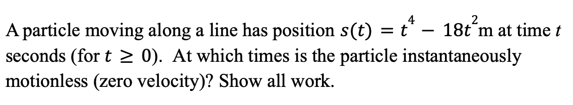 ### Particle Motion and Instantaneous Rest

A particle moving along a line has its position described by the function \( s(t) = t^4 - 18t^2 \) meters at time \( t \) seconds (for \( t \geq 0 \)).

#### Problem
Determine the times at which the particle is instantaneously motionless (i.e., has zero velocity). Provide a detailed explanation of the solution.

#### Solution
1. **Velocity Function:**
   Velocity \( v(t) \) is the first derivative of the position function \( s(t) \). 
   
   \[
   v(t) = \frac{ds(t)}{dt}
   \]

   Compute the derivative:
   \[
   v(t) = \frac{d}{dt} (t^4 - 18t^2)
         = 4t^3 - 36t
   \]

2. **Determine where velocity is zero:**
   Set the velocity function equal to zero to find the critical points.

   \[
   4t^3 - 36t = 0
   \]

   Factor out the common term \( 4t \):
   \[
   4t(t^2 - 9) = 0
   \]

   This simplifies to:
   \[
   4t(t - 3)(t + 3) = 0
   \]

   Solve for \( t \):
   \[
   t = 0, \quad t = 3, \quad t = -3
   \]

   Since \( t \geq 0 \), we ignore the negative value \( t = -3 \).

   Therefore, the times at which the particle is instantaneously motionless are \( t = 0 \) seconds and \( t = 3 \) seconds.