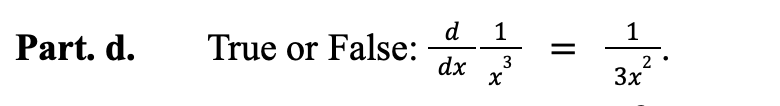 ### Part d.

**True or False:** \(\frac{d}{dx} \frac{1}{x^3} = \frac{1}{3x^2}\).

---
**Explanation:**

This question is asking whether the derivative of \(\frac{1}{x^3}\) with respect to \(x\) is equal to \(\frac{1}{3x^2}\). To verify this, let's calculate the derivative:

1. Rewrite the function \(\frac{1}{x^3}\) as \(x^{-3}\).
2. Use the power rule for differentiation, which states that \(\frac{d}{dx} x^n = nx^{n-1}\), to find the derivative of \(x^{-3}\):

\[
\frac{d}{dx} x^{-3} = -3x^{-4}.
\]

3. Rewrite \(-3x^{-4}\) as \(\frac{-3}{x^4}\).

We see that the result is \(\frac{-3}{x^4}\), not \(\frac{1}{3x^2}\).

Therefore, the statement is **False**.