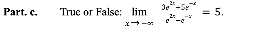 ### Part c. 

**True or False:**

\[
\lim_{{x \to -\infty}} \frac{3e^{2x} + 5e^{-x}}{e^{2x} - e^{-x}} = 5.
\]

To explore whether this statement is true or false, we must evaluate the limit of the given expression as \( x \) approaches negative infinity. 

In this expression:
- The numerator is \( 3e^{2x} + 5e^{-x} \)
- The denominator is \( e^{2x} - e^{-x} \)

As \( x \) approaches negative infinity, the exponential terms \( e^{2x} \) and \( e^{-x} \) behave differently. Specifically, \( e^{2x} \) rapidly approaches zero, and \( e^{-x} \) grows exponentially. This analysis helps to simplify and accurately evaluate the limit.