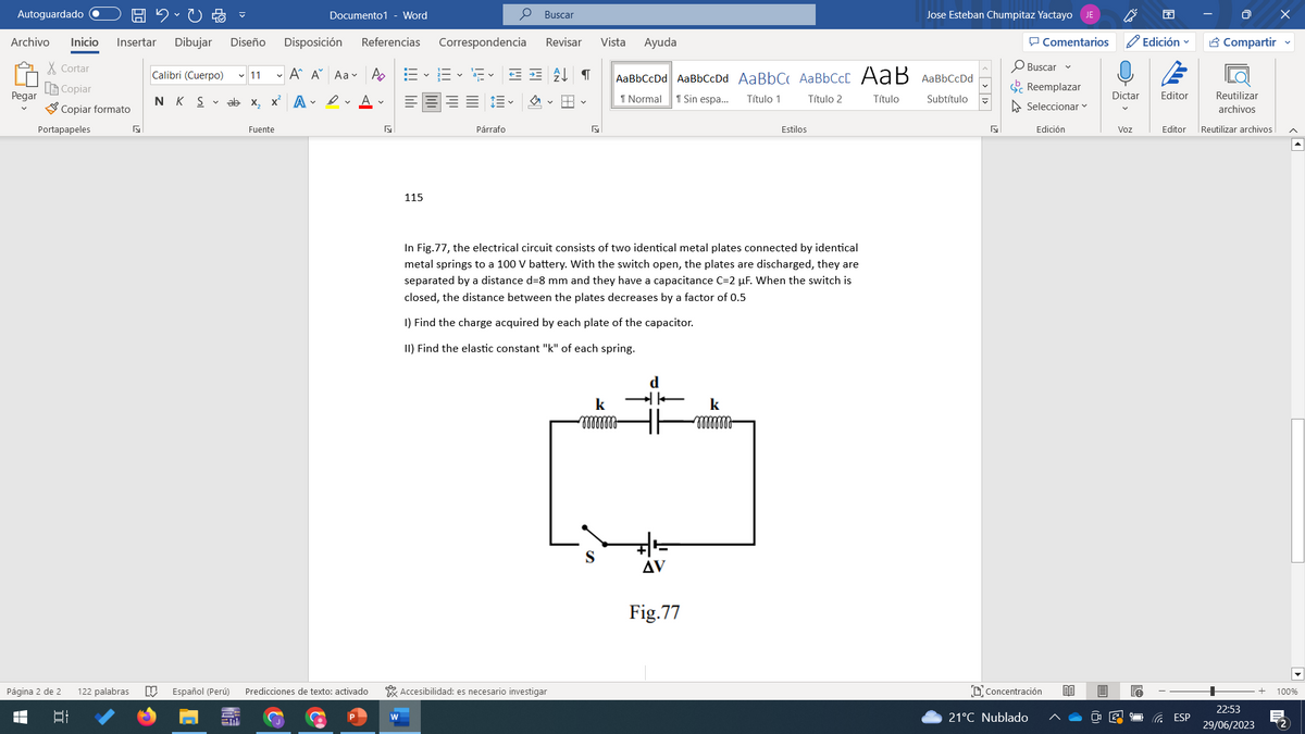 Autoguardado
Archivo Inicio Insertar Dibujar Diseño
Cortar
Copiar
Copiar formato
Pegar
Portapapeles
Página 2 de 2
■
I
122 palabras D Español (Perú)
Documento1 - Word
Calibri (Cuerpo) ✓ 11 A A Aa A
NK Sabe X₂ x² AA
Fuente
Disposición Referencias Correspondencia Revisar Vista Ayuda
Predicciones de texto: activado
N
I–V
115
Buscar
描く
Párrafo
==↓ ¶
♡
y
Accesibilidad: es necesario investigar
k
mmmmmm
AaBbCcDd AaBbCcDd AaBbC AaBbCct AaB AaBbCcDd
Normal
Título 1
Título 2
Título
Subtítulo
In Fig.77, the electrical circuit consists of two identical metal plates connected by identical
metal springs to a 100 V battery. With the switch open, the plates are discharged, they are
separated by a distance d=8 mm and they have a capacitance C=2 μF. When the switch is
closed, the distance between the plates decreases by a factor of 0.5
1) Find the charge acquired by each plate of the capacitor.
II) Find the elastic constant "k" of each spring.
d
→K
1
AV
Sin espa...
Fig.77
Estilos
k
mmmm
Jose Esteban Chumpitaz Yactayo JE
N
Comentarios
Buscar
Reemplazar
Seleccionar
Edición
Concentración 80
21°C Nublado
Dictar
Voz
EA
Edición
Editor
Compartir
ESP
Reutilizar
archivos
Editor Reutilizar archivos
22:53
29/06/2023
100%
m²