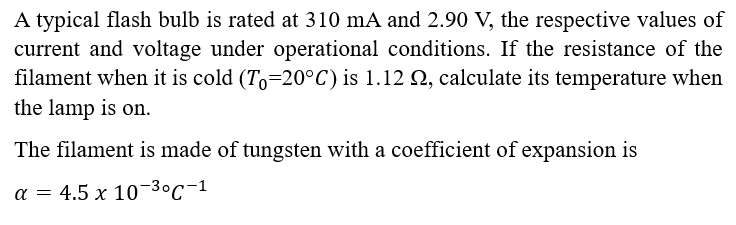 A typical flash bulb is rated at 310 mA and 2.90 V, the respective values of
current and voltage under operational conditions. If the resistance of the
filament when it is cold (To-20°C) is 1.12 , calculate its temperature when
the lamp is on.
The filament is made of tungsten with a coefficient of expansion is
a = 4.5 x 10-3⁰C-1