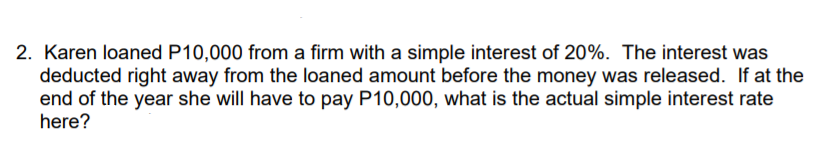 2. Karen loaned P10,000 from a firm with a simple interest of 20%. The interest was
deducted right away from the loaned amount before the money was released. If at the
end of the year she will have to pay P10,000, what is the actual simple interest rate
here?
