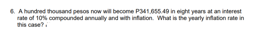 6. A hundred thousand pesos now will become P341,655.49 in eight years at an interest
rate of 10% compounded annually and with inflation. What is the yearly inflation rate in
this case? i
