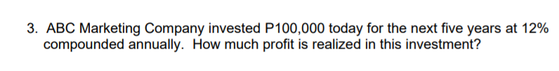 3. ABC Marketing Company invested P100,000 today for the next five years at 12%
compounded annually. How much profit is realized in this investment?
