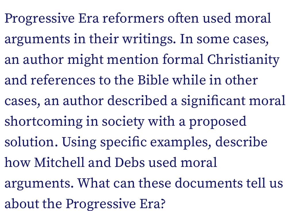 Progressive Era reformers often used moral
arguments in their writings. In some cases,
an author might mention formal Christianity
and references to the Bible while in other
cases, an author described a significant moral
shortcoming in society with a proposed
solution. Using specific examples, describe
how Mitchell and Debs used moral
arguments. What can these documents tell us
about the Progressive Era?